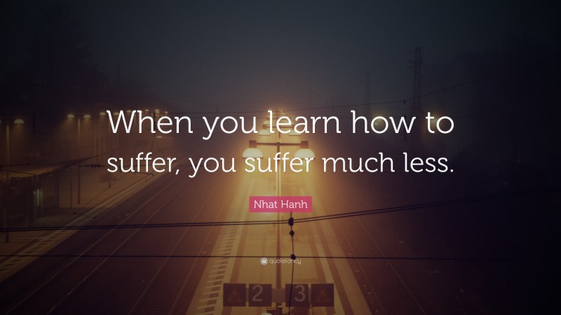 Nhat Hanh Quote: “When you learn how to suffer, you suffer much less.”