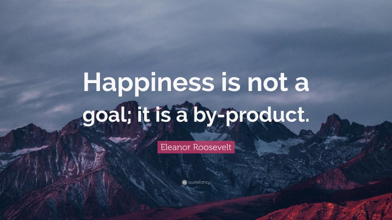 Eleanor Roosevelt Quote: “Happiness is not a goal; it is a by-product.”