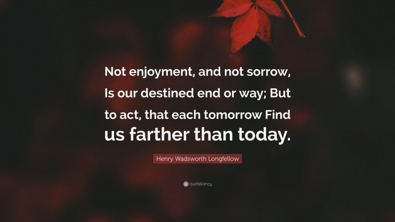 Henry Wadsworth Longfellow Quote: “Not enjoyment, and not sorrow, Is our destined end or way; But to act, that each tomorrow Find us farther than today.”