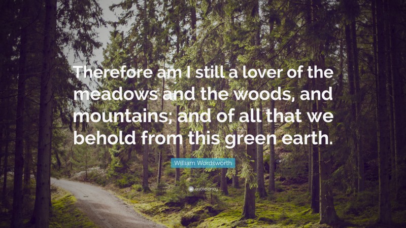 William Wordsworth Quote: “Therefore am I still a lover of the meadows and the woods, and mountains; and of all that we behold from this green earth.”
