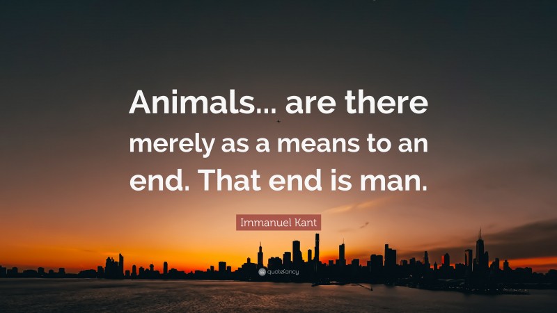 Immanuel Kant Quote: “Animals... are there merely as a means to an end. That end is man.”