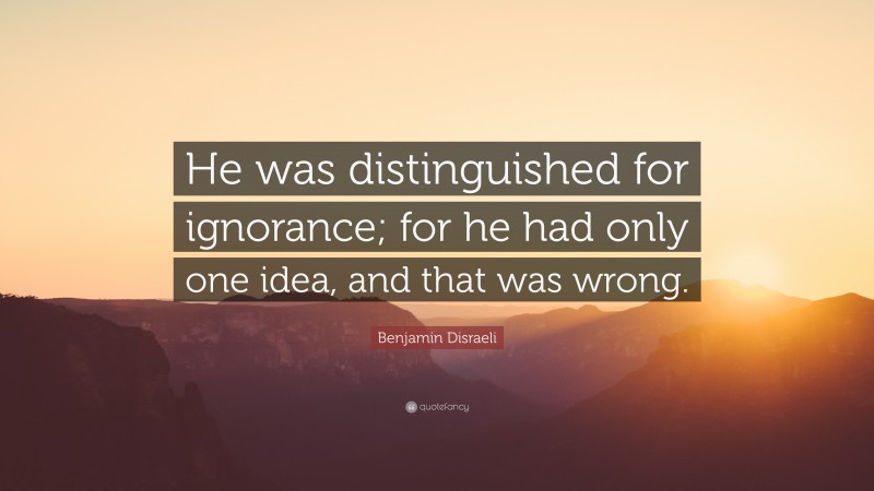 Benjamin Disraeli Quote: “He was distinguished for ignorance; for he had only one idea, and that was wrong.”