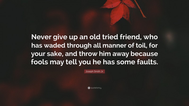 Joseph Smith Jr. Quote: “Never give up an old tried friend, who has waded through all manner of toil, for your sake, and throw him away because fools may tell you he has some faults.”