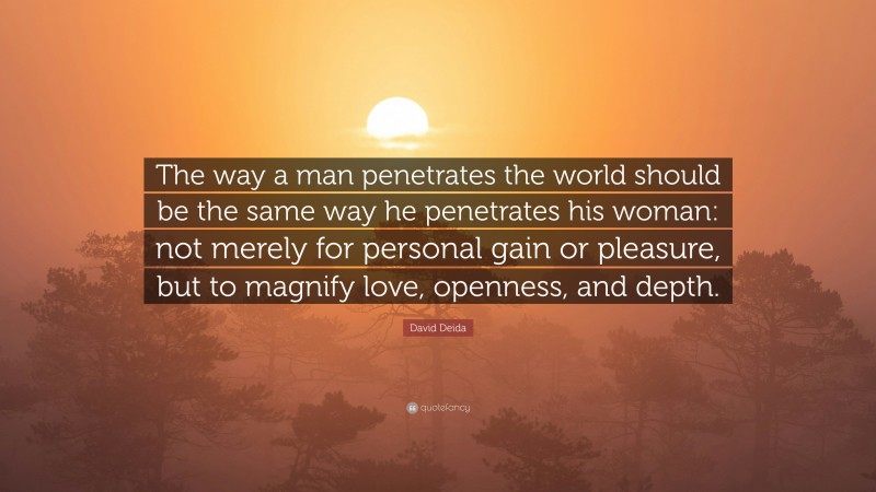 David Deida Quote: “The way a man penetrates the world should be the same way he penetrates his woman: not merely for personal gain or pleasure, but to magnify love, openness, and depth.”