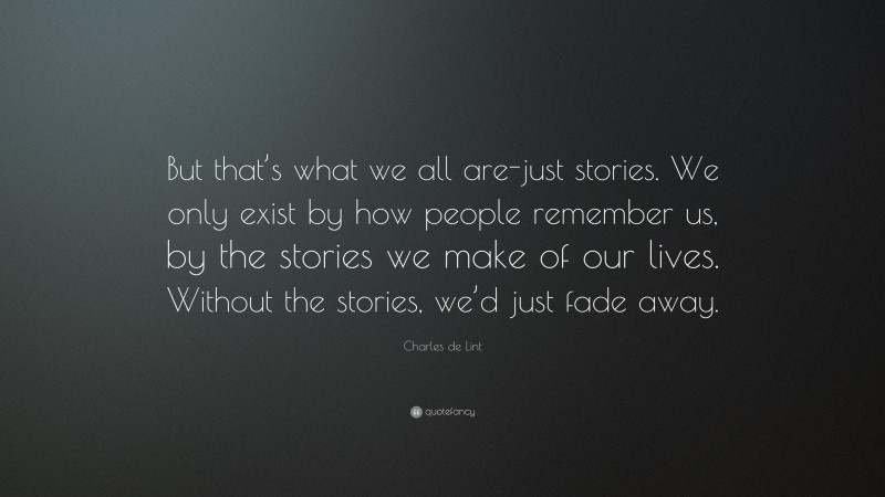 Charles de Lint Quote: “But that’s what we all are-just stories. We only exist by how people remember us, by the stories we make of our lives. Without the stories, we’d just fade away.”