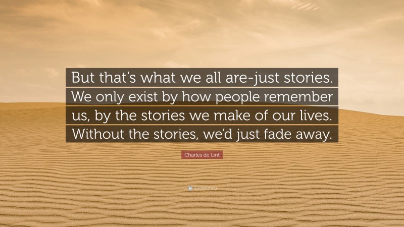 Charles de Lint Quote: “But that’s what we all are-just stories. We only exist by how people remember us, by the stories we make of our lives. Without the stories, we’d just fade away.”