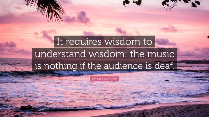 Walter Lippmann Quote: “It requires wisdom to understand wisdom: the music is nothing if the audience is deaf.”