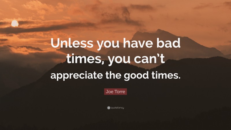 Joe Torre Quote: “Unless you have bad times, you can’t appreciate the good times.”