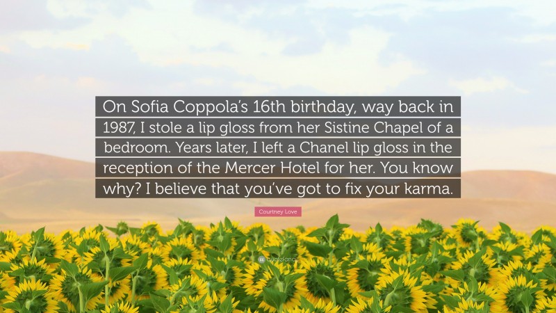 Courtney Love Quote: “On Sofia Coppola’s 16th birthday, way back in 1987, I stole a lip gloss from her Sistine Chapel of a bedroom. Years later, I left a Chanel lip gloss in the reception of the Mercer Hotel for her. You know why? I believe that you’ve got to fix your karma.”