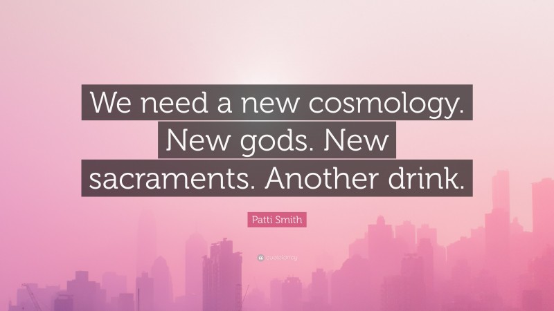 Patti Smith Quote: “We need a new cosmology. New gods. New sacraments. Another drink.”
