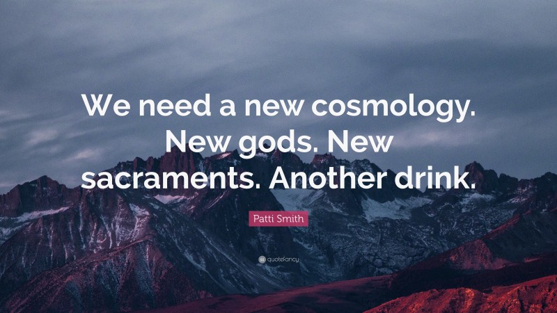 Patti Smith Quote: “We need a new cosmology. New gods. New sacraments. Another drink.”