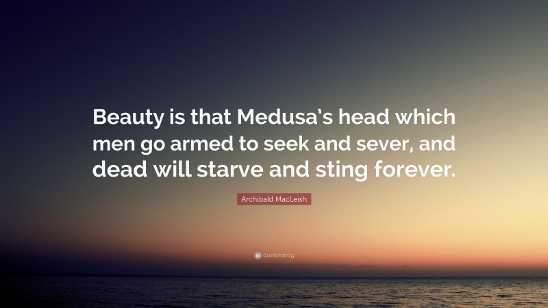 Archibald MacLeish Quote: “Beauty is that Medusa’s head which men go armed to seek and sever, and dead will starve and sting forever.”