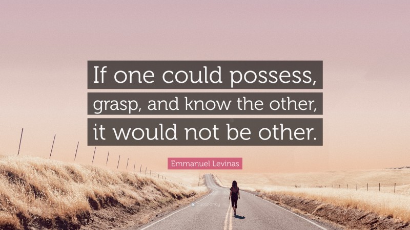 Emmanuel Levinas Quote: “If one could possess, grasp, and know the other, it would not be other.”