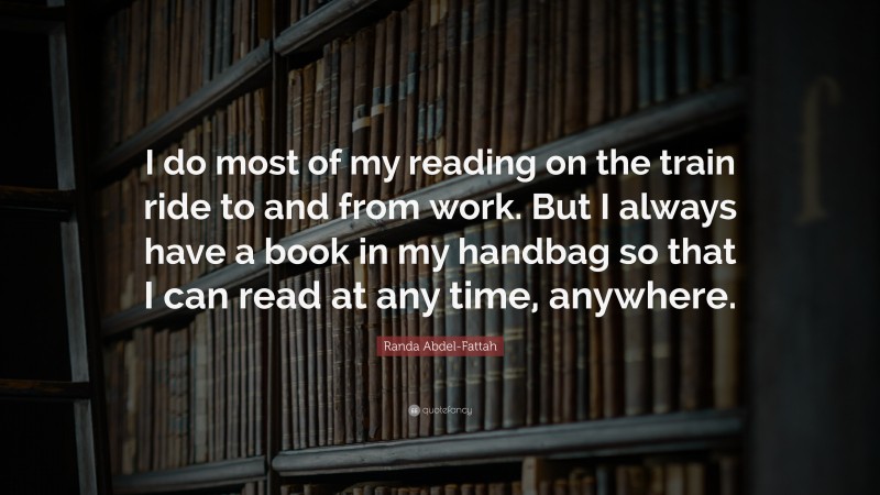 Randa Abdel-Fattah Quote: “I do most of my reading on the train ride to and from work. But I always have a book in my handbag so that I can read at any time, anywhere.”