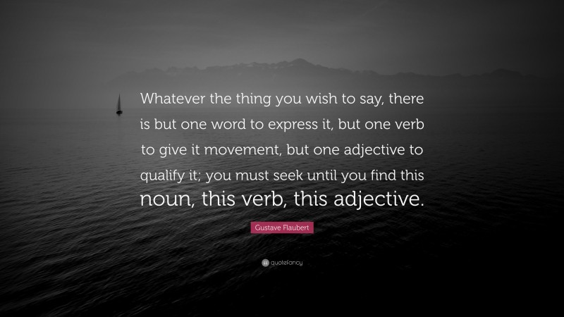 Gustave Flaubert Quote: “Whatever the thing you wish to say, there is but one word to express it, but one verb to give it movement, but one adjective to qualify it; you must seek until you find this noun, this verb, this adjective.”