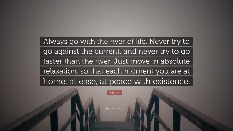 Rajneesh Quote: “Always go with the river of life. Never try to go against the current, and never try to go faster than the river. Just move in absolute relaxation, so that each moment you are at home, at ease, at peace with existence.”