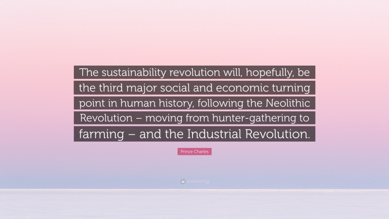 Prince Charles Quote: “The sustainability revolution will, hopefully, be the third major social and economic turning point in human history, following the Neolithic Revolution – moving from hunter-gathering to farming – and the Industrial Revolution.”