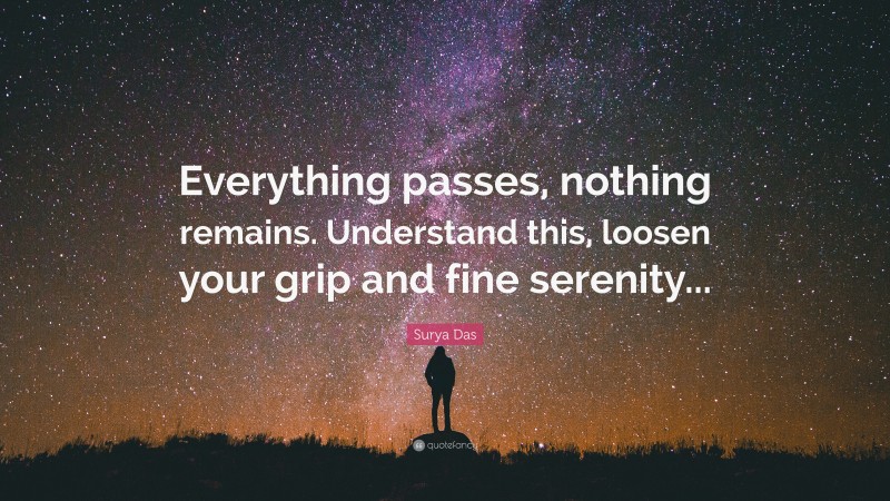 Surya Das Quote: “Everything passes, nothing remains. Understand this, loosen your grip and fine serenity...”