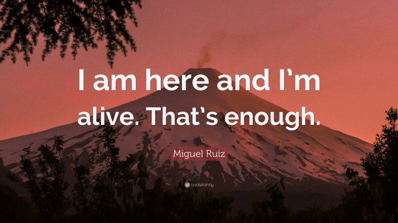 Miguel Ruiz Quote: “I am here and I’m alive. That’s enough.”