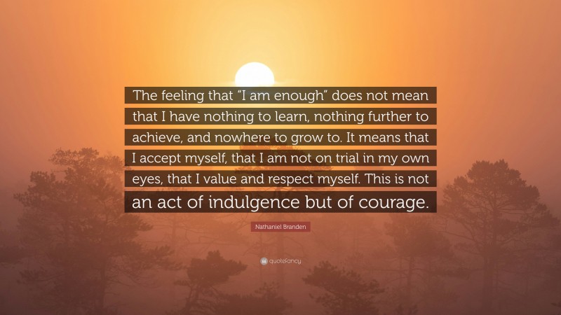 Nathaniel Branden Quote: “The feeling that “I am enough” does not mean that I have nothing to learn, nothing further to achieve, and nowhere to grow to. It means that I accept myself, that I am not on trial in my own eyes, that I value and respect myself. This is not an act of indulgence but of courage.”