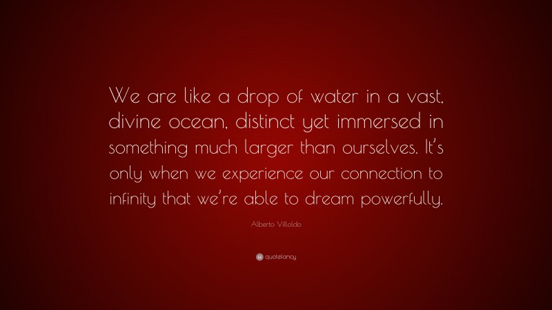 Alberto Villoldo Quote: “We are like a drop of water in a vast, divine ocean, distinct yet immersed in something much larger than ourselves. It’s only when we experience our connection to infinity that we’re able to dream powerfully.”