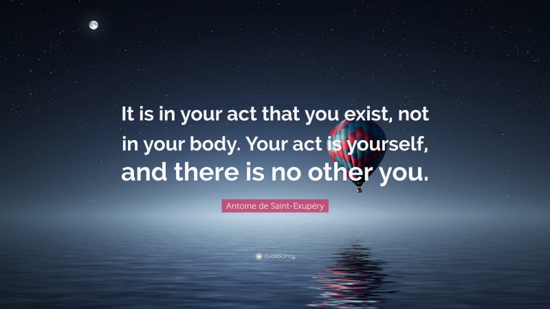 Antoine de Saint-Exupéry Quote: “It is in your act that you exist, not in your body. Your act is yourself, and there is no other you.”