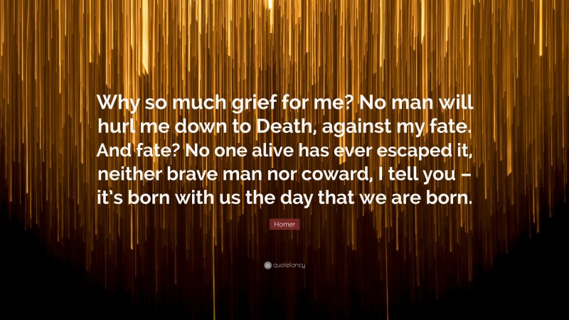 Homer Quote: “Why so much grief for me? No man will hurl me down to Death, against my fate. And fate? No one alive has ever escaped it, neither brave man nor coward, I tell you – it’s born with us the day that we are born.”
