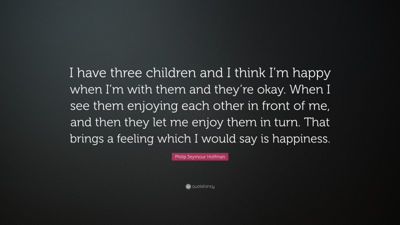 Philip Seymour Hoffman Quote: “I have three children and I think I’m happy when I’m with them and they’re okay. When I see them enjoying each other in front of me, and then they let me enjoy them in turn. That brings a feeling which I would say is happiness.”