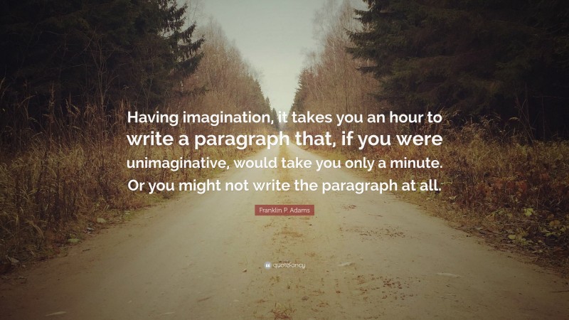 Franklin P. Adams Quote: “Having imagination, it takes you an hour to write a paragraph that, if you were unimaginative, would take you only a minute. Or you might not write the paragraph at all.”