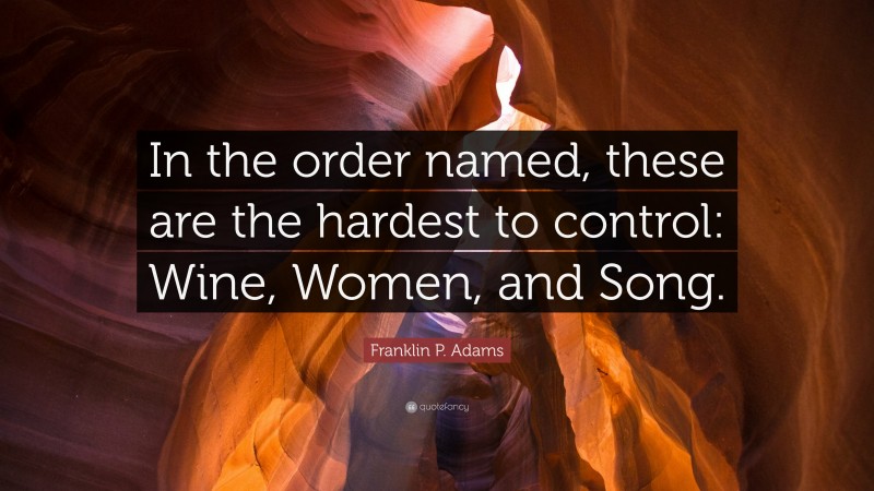 Franklin P. Adams Quote: “In the order named, these are the hardest to control: Wine, Women, and Song.”