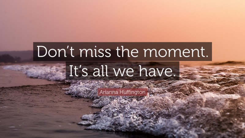 Arianna Huffington Quote: “Don’t miss the moment. It’s all we have.”