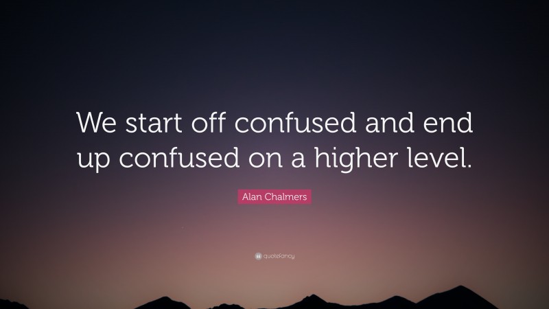Alan Chalmers Quote: “We start off confused and end up confused on a higher level.”