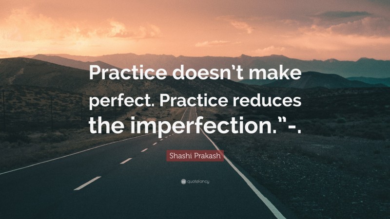 Shashi Prakash Quote: “Practice doesn’t make perfect. Practice reduces the imperfection.”-.”