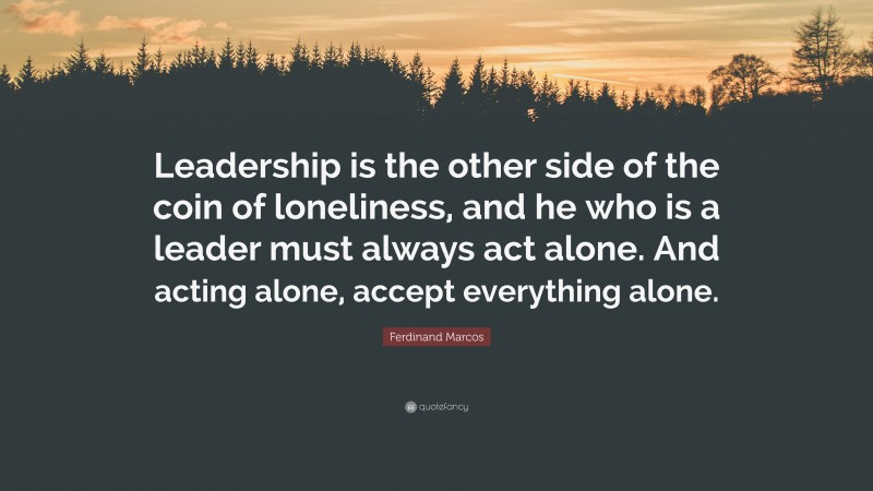 Ferdinand Marcos Quote: “Leadership is the other side of the coin of loneliness, and he who is a leader must always act alone. And acting alone, accept everything alone.”