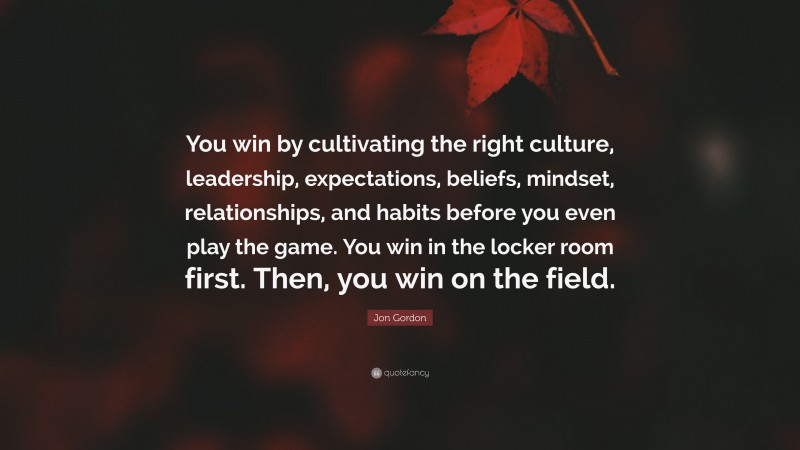 Jon Gordon Quote: “You win by cultivating the right culture, leadership, expectations, beliefs, mindset, relationships, and habits before you even play the game. You win in the locker room first. Then, you win on the field.”