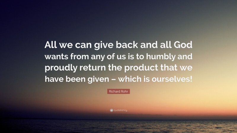 Richard Rohr Quote: “All we can give back and all God wants from any of us is to humbly and proudly return the product that we have been given – which is ourselves!”