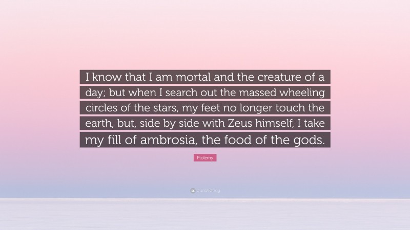 Ptolemy Quote: “I know that I am mortal and the creature of a day; but when I search out the massed wheeling circles of the stars, my feet no longer touch the earth, but, side by side with Zeus himself, I take my fill of ambrosia, the food of the gods.”
