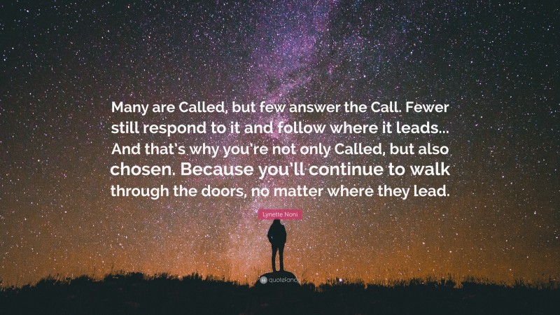 Lynette Noni Quote: “Many are Called, but few answer the Call. Fewer still respond to it and follow where it leads... And that’s why you’re not only Called, but also chosen. Because you’ll continue to walk through the doors, no matter where they lead.”