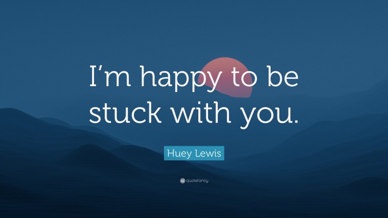 Huey Lewis Quote: “I’m happy to be stuck with you.”