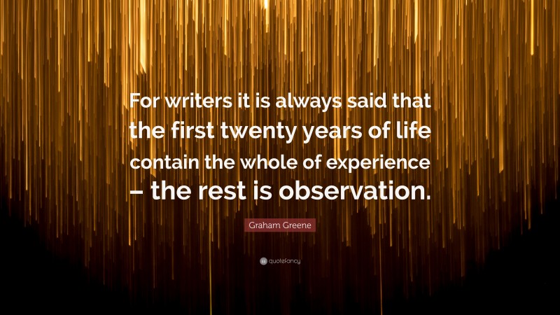 Graham Greene Quote: “For writers it is always said that the first twenty years of life contain the whole of experience – the rest is observation.”