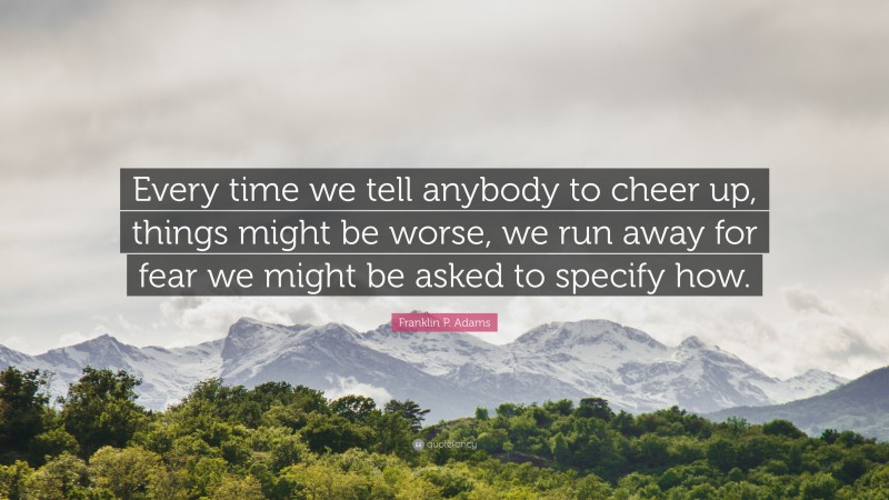 Franklin P. Adams Quote: “Every time we tell anybody to cheer up, things might be worse, we run away for fear we might be asked to specify how.”