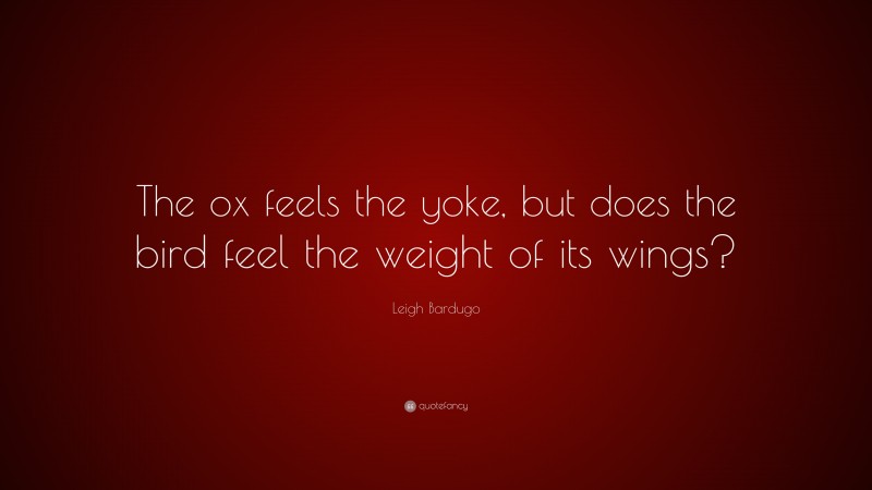 Leigh Bardugo Quote: “The ox feels the yoke, but does the bird feel the weight of its wings?”