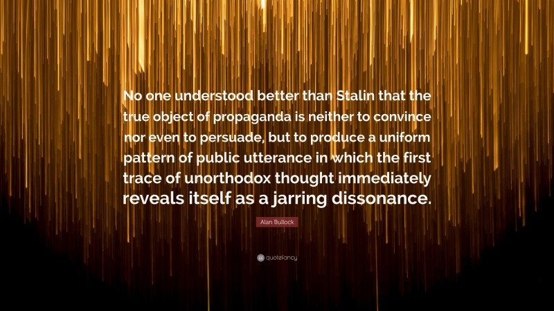 Alan Bullock Quote: “No one understood better than Stalin that the true object of propaganda is neither to convince nor even to persuade, but to produce a uniform pattern of public utterance in which the first trace of unorthodox thought immediately reveals itself as a jarring dissonance.”