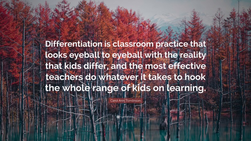 Carol Ann Tomlinson Quote: “Differentiation is classroom practice that looks eyeball to eyeball with the reality that kids differ, and the most effective teachers do whatever it takes to hook the whole range of kids on learning.”