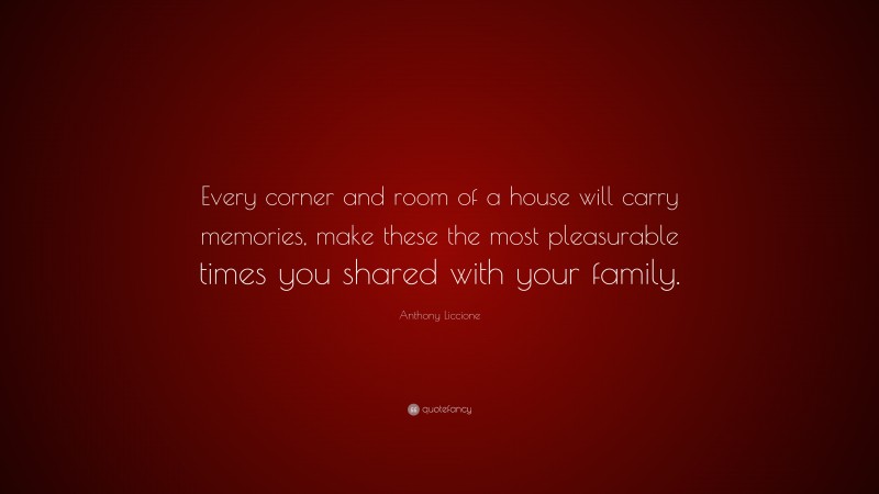 Anthony Liccione Quote: “Every corner and room of a house will carry memories, make these the most pleasurable times you shared with your family.”