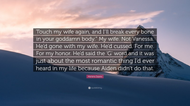 Mariana Zapata Quote: “Touch my wife again, and I’ll break every bone in your goddamn body.” My wife. Not Vanessa. He’d gone with my wife. He’d cussed. For me. For my honor. He’d said the ‘G’ word and it was just about the most romantic thing I’d ever heard in my life because Aiden didn’t do that.”