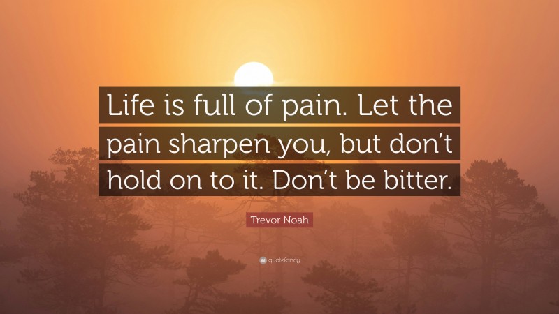 Trevor Noah Quote: “Life is full of pain. Let the pain sharpen you, but don’t hold on to it. Don’t be bitter.”
