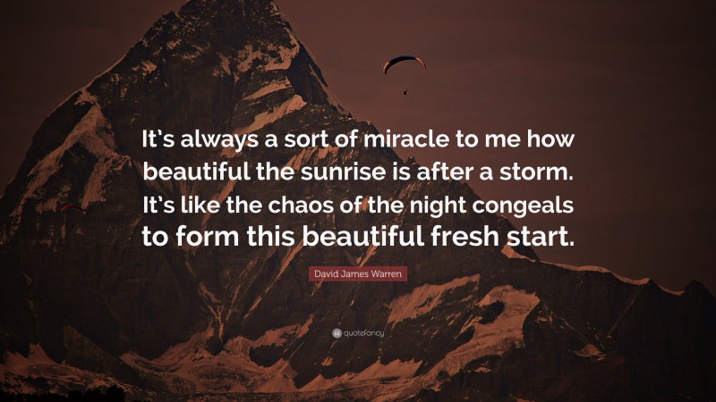 David James Warren Quote: “It’s always a sort of miracle to me how beautiful the sunrise is after a storm. It’s like the chaos of the night congeals to form this beautiful fresh start.”