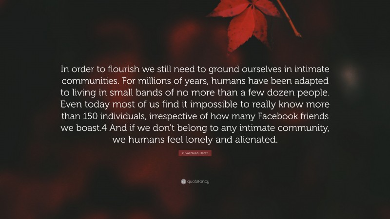 Yuval Noah Harari Quote: “In order to flourish we still need to ground ourselves in intimate communities. For millions of years, humans have been adapted to living in small bands of no more than a few dozen people. Even today most of us find it impossible to really know more than 150 individuals, irrespective of how many Facebook friends we boast.4 And if we don’t belong to any intimate community, we humans feel lonely and alienated.”
