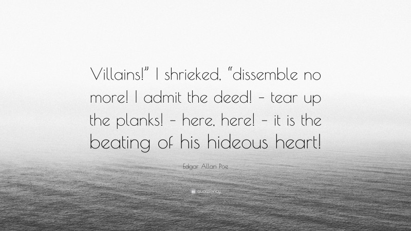 Edgar Allan Poe Quote: “Villains!” I shrieked, “dissemble no more! I admit the deed! – tear up the planks! – here, here! – it is the beating of his hideous heart!”